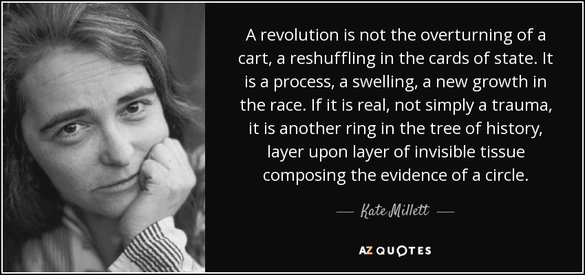 A revolution is not the overturning of a cart, a reshuffling in the cards of state. It is a process, a swelling, a new growth in the race. If it is real, not simply a trauma, it is another ring in the tree of history, layer upon layer of invisible tissue composing the evidence of a circle. - Kate Millett