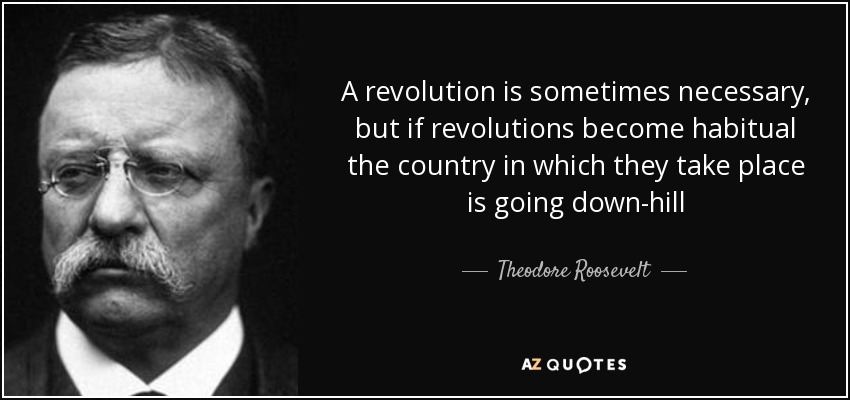A revolution is sometimes necessary, but if revolutions become habitual the country in which they take place is going down-hill - Theodore Roosevelt