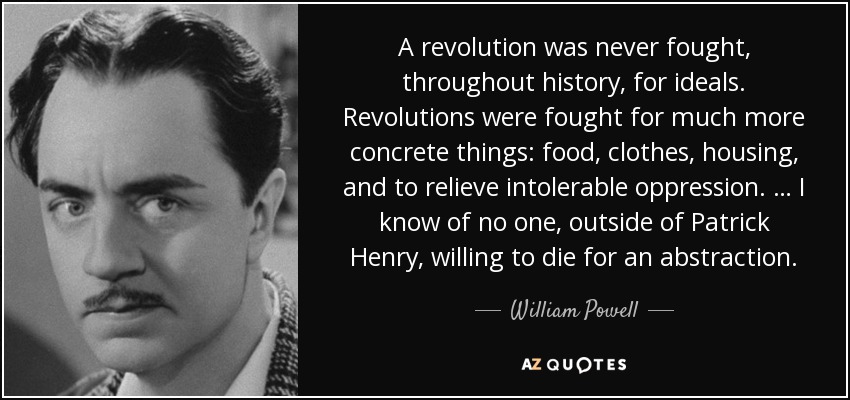 A revolution was never fought, throughout history, for ideals. Revolutions were fought for much more concrete things: food, clothes, housing, and to relieve intolerable oppression. … I know of no one, outside of Patrick Henry, willing to die for an abstraction. - William Powell