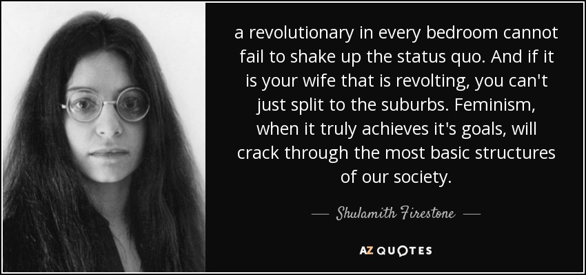 a revolutionary in every bedroom cannot fail to shake up the status quo. And if it is your wife that is revolting, you can't just split to the suburbs. Feminism, when it truly achieves it's goals, will crack through the most basic structures of our society. - Shulamith Firestone