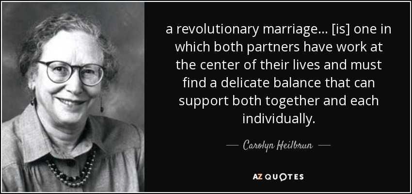 a revolutionary marriage ... [is] one in which both partners have work at the center of their lives and must find a delicate balance that can support both together and each individually. - Carolyn Heilbrun