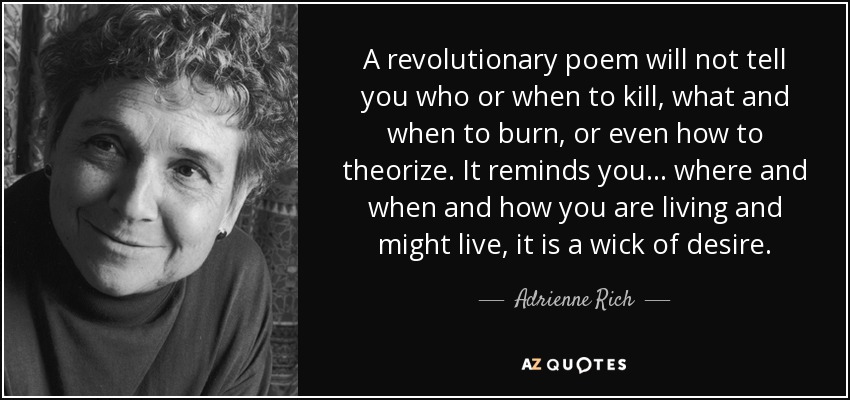 A revolutionary poem will not tell you who or when to kill, what and when to burn, or even how to theorize. It reminds you... where and when and how you are living and might live, it is a wick of desire. - Adrienne Rich
