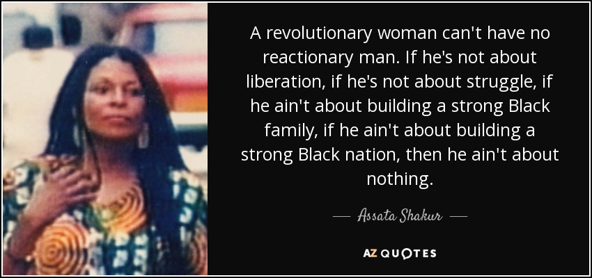 A revolutionary woman can't have no reactionary man. If he's not about liberation, if he's not about struggle, if he ain't about building a strong Black family, if he ain't about building a strong Black nation, then he ain't about nothing. - Assata Shakur