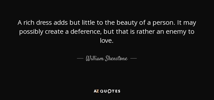 A rich dress adds but little to the beauty of a person. It may possibly create a deference, but that is rather an enemy to love. - William Shenstone