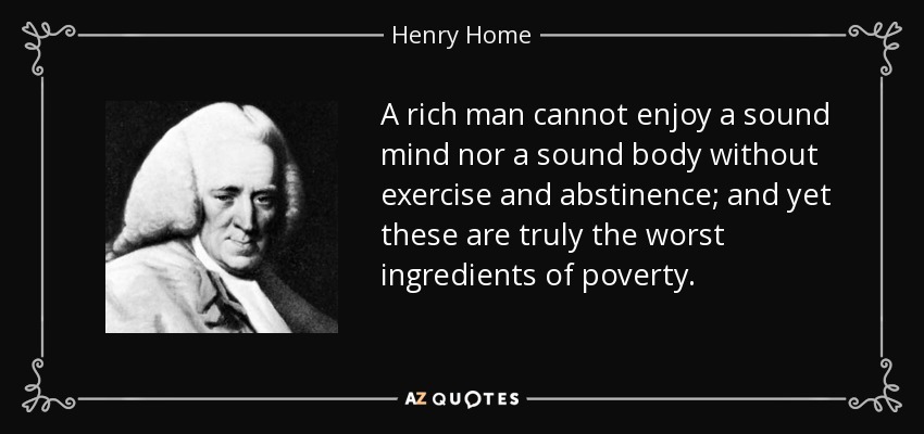 A rich man cannot enjoy a sound mind nor a sound body without exercise and abstinence; and yet these are truly the worst ingredients of poverty. - Henry Home, Lord Kames