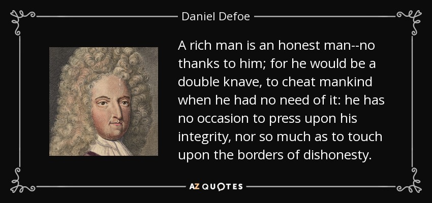 A rich man is an honest man--no thanks to him; for he would be a double knave, to cheat mankind when he had no need of it: he has no occasion to press upon his integrity, nor so much as to touch upon the borders of dishonesty. - Daniel Defoe