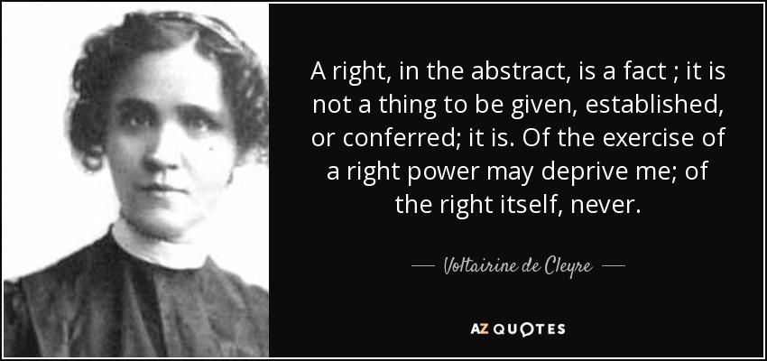A right , in the abstract, is a fact ; it is not a thing to be given, established, or conferred; it is. Of the exercise of a right power may deprive me; of the right itself, never. - Voltairine de Cleyre