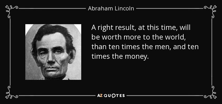 A right result, at this time, will be worth more to the world, than ten times the men, and ten times the money. - Abraham Lincoln