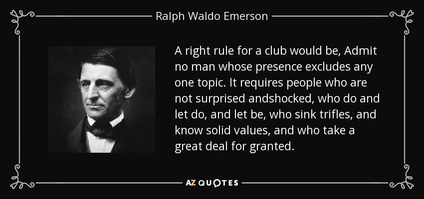A right rule for a club would be, Admit no man whose presence excludes any one topic. It requires people who are not surprised andshocked, who do and let do, and let be, who sink trifles, and know solid values, and who take a great deal for granted. - Ralph Waldo Emerson