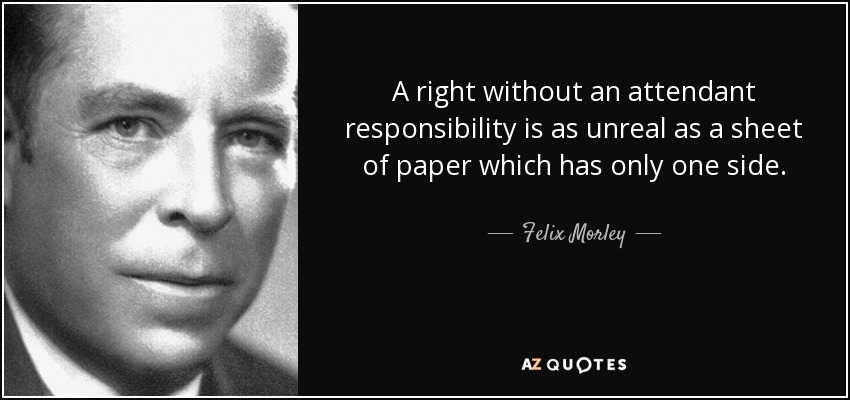 A right without an attendant responsibility is as unreal as a sheet of paper which has only one side. - Felix Morley