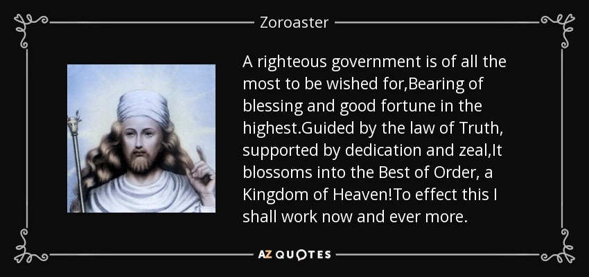 A righteous government is of all the most to be wished for,Bearing of blessing and good fortune in the highest.Guided by the law of Truth, supported by dedication and zeal,It blossoms into the Best of Order, a Kingdom of Heaven!To effect this I shall work now and ever more. - Zoroaster