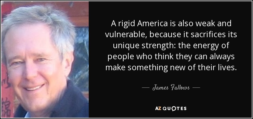 A rigid America is also weak and vulnerable, because it sacrifices its unique strength: the energy of people who think they can always make something new of their lives. - James Fallows