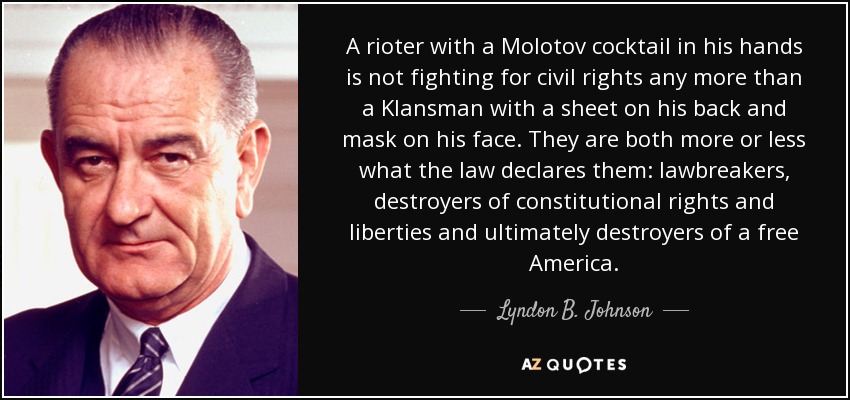 A rioter with a Molotov cocktail in his hands is not fighting for civil rights any more than a Klansman with a sheet on his back and mask on his face. They are both more or less what the law declares them: lawbreakers, destroyers of constitutional rights and liberties and ultimately destroyers of a free America. - Lyndon B. Johnson