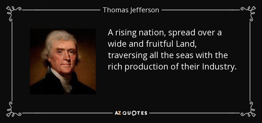 A rising nation, spread over a wide and fruitful Land, traversing all the seas with the rich production of their Industry. - Thomas Jefferson