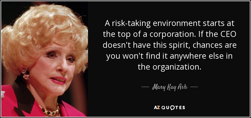 A risk-taking environment starts at the top of a corporation. If the CEO doesn't have this spirit, chances are you won't find it anywhere else in the organization. - Mary Kay Ash