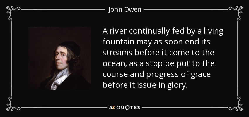 A river continually fed by a living fountain may as soon end its streams before it come to the ocean, as a stop be put to the course and progress of grace before it issue in glory. - John Owen