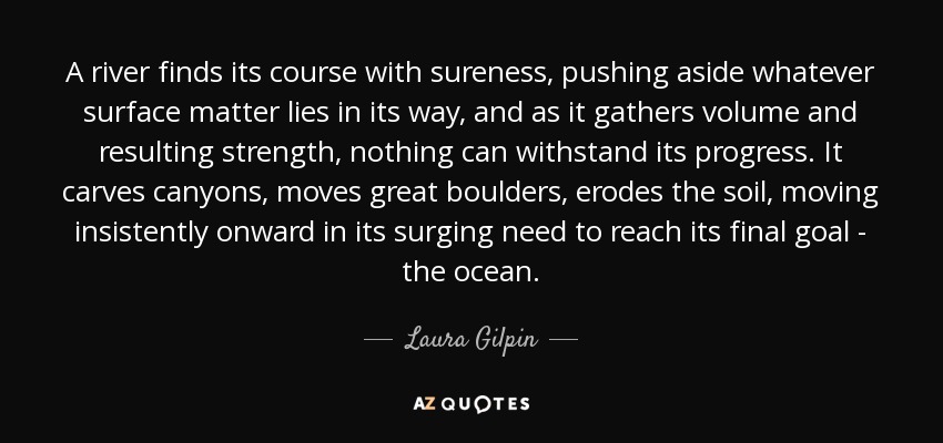 A river finds its course with sureness, pushing aside whatever surface matter lies in its way, and as it gathers volume and resulting strength, nothing can withstand its progress. It carves canyons, moves great boulders, erodes the soil, moving insistently onward in its surging need to reach its final goal - the ocean. - Laura Gilpin