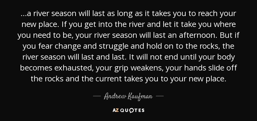 ...a river season will last as long as it takes you to reach your new place. If you get into the river and let it take you where you need to be, your river season will last an afternoon. But if you fear change and struggle and hold on to the rocks, the river season will last and last. It will not end until your body becomes exhausted, your grip weakens, your hands slide off the rocks and the current takes you to your new place. - Andrew Kaufman