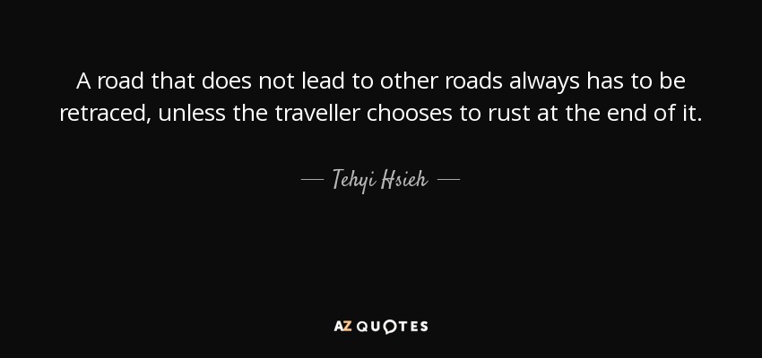 A road that does not lead to other roads always has to be retraced, unless the traveller chooses to rust at the end of it. - Tehyi Hsieh