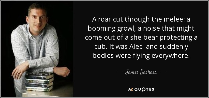 A roar cut through the melee: a booming growl, a noise that might come out of a she-bear protecting a cub. It was Alec- and suddenly bodies were flying everywhere. - James Dashner