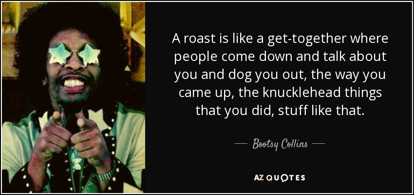 A roast is like a get-together where people come down and talk about you and dog you out, the way you came up, the knucklehead things that you did, stuff like that. - Bootsy Collins