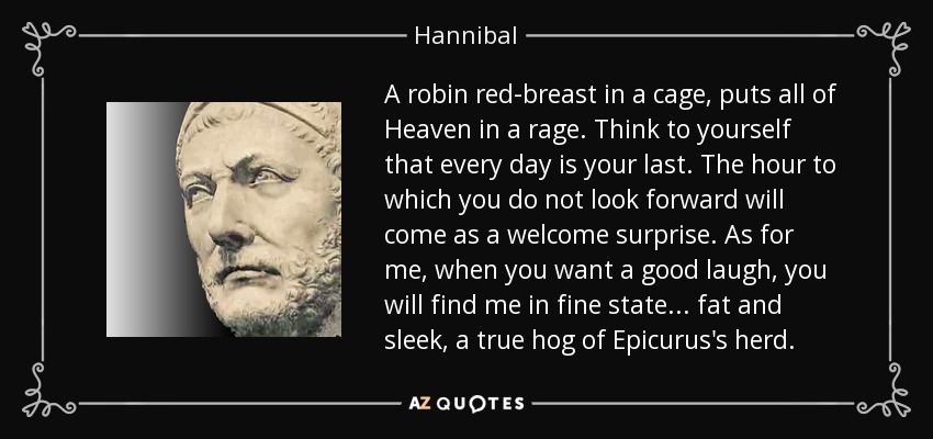 A robin red-breast in a cage, puts all of Heaven in a rage. Think to yourself that every day is your last. The hour to which you do not look forward will come as a welcome surprise. As for me, when you want a good laugh, you will find me in fine state... fat and sleek, a true hog of Epicurus's herd. - Hannibal