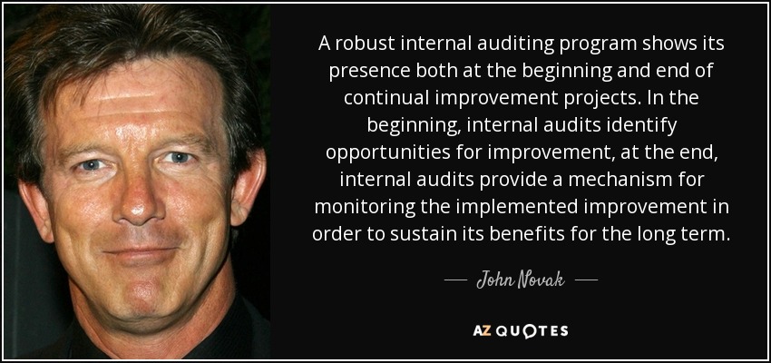 A robust internal auditing program shows its presence both at the beginning and end of continual improvement projects. In the beginning, internal audits identify opportunities for improvement, at the end, internal audits provide a mechanism for monitoring the implemented improvement in order to sustain its benefits for the long term. - John Novak