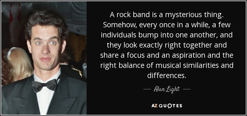 A rock band is a mysterious thing. Somehow, every once in a while, a few individuals bump into one another, and they look exactly right together and share a focus and an aspiration and the right balance of musical similarities and differences. - Alan Light