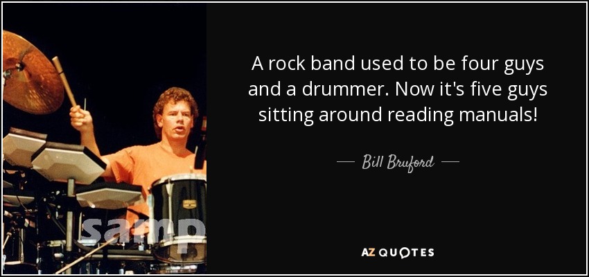 A rock band used to be four guys and a drummer. Now it's five guys sitting around reading manuals! - Bill Bruford