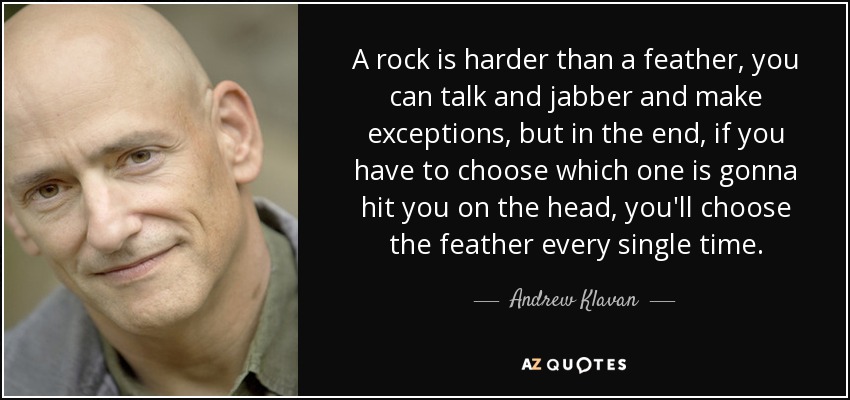 A rock is harder than a feather, you can talk and jabber and make exceptions, but in the end, if you have to choose which one is gonna hit you on the head, you'll choose the feather every single time. - Andrew Klavan
