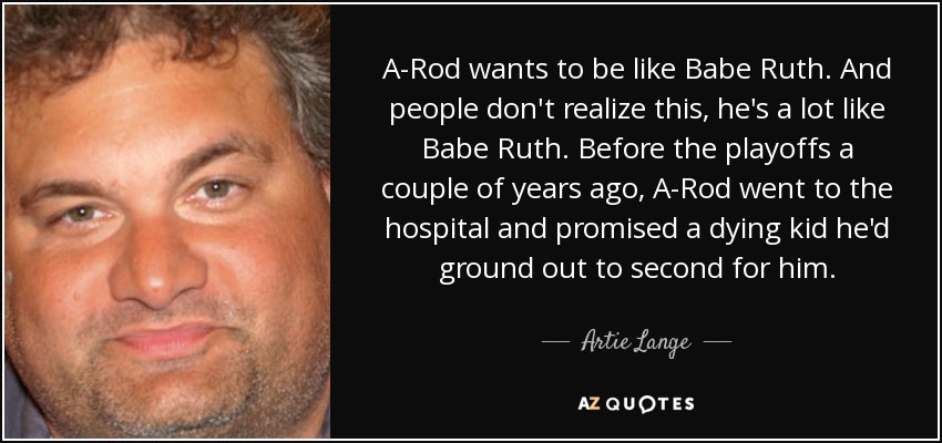 A-Rod wants to be like Babe Ruth. And people don't realize this, he's a lot like Babe Ruth. Before the playoffs a couple of years ago, A-Rod went to the hospital and promised a dying kid he'd ground out to second for him. - Artie Lange