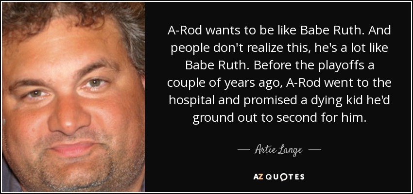 A-Rod wants to be like Babe Ruth. And people don't realize this, he's a lot like Babe Ruth. Before the playoffs a couple of years ago, A-Rod went to the hospital and promised a dying kid he'd ground out to second for him. - Artie Lange
