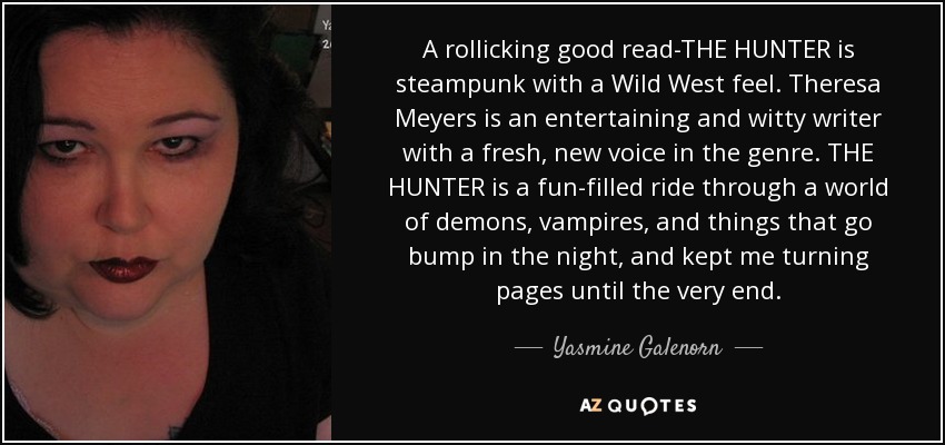 A rollicking good read-THE HUNTER is steampunk with a Wild West feel. Theresa Meyers is an entertaining and witty writer with a fresh, new voice in the genre. THE HUNTER is a fun-filled ride through a world of demons, vampires, and things that go bump in the night, and kept me turning pages until the very end. - Yasmine Galenorn