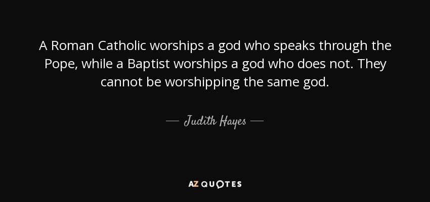 A Roman Catholic worships a god who speaks through the Pope, while a Baptist worships a god who does not. They cannot be worshipping the same god. - Judith Hayes