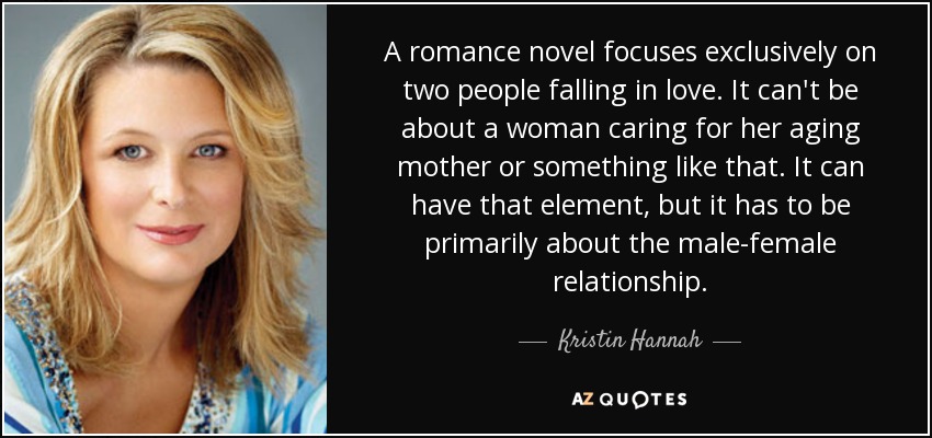 A romance novel focuses exclusively on two people falling in love. It can't be about a woman caring for her aging mother or something like that. It can have that element, but it has to be primarily about the male-female relationship. - Kristin Hannah