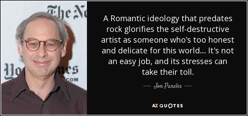 A Romantic ideology that predates rock glorifies the self-destructive artist as someone who's too honest and delicate for this world... It's not an easy job, and its stresses can take their toll. - Jon Pareles