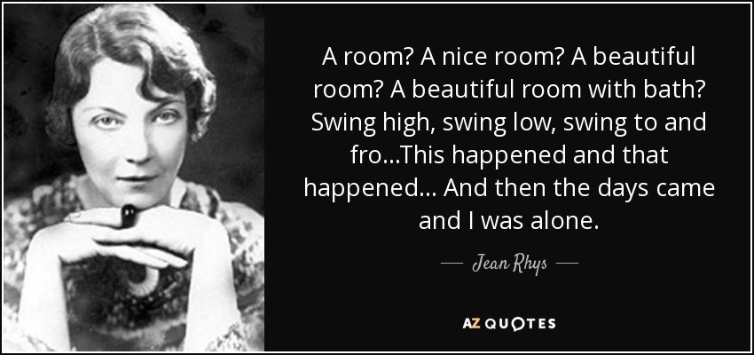 A room? A nice room? A beautiful room? A beautiful room with bath? Swing high, swing low, swing to and fro...This happened and that happened... And then the days came and I was alone. - Jean Rhys