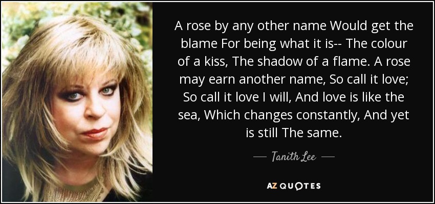 A rose by any other name Would get the blame For being what it is-- The colour of a kiss, The shadow of a flame. A rose may earn another name, So call it love; So call it love I will, And love is like the sea, Which changes constantly, And yet is still The same. - Tanith Lee