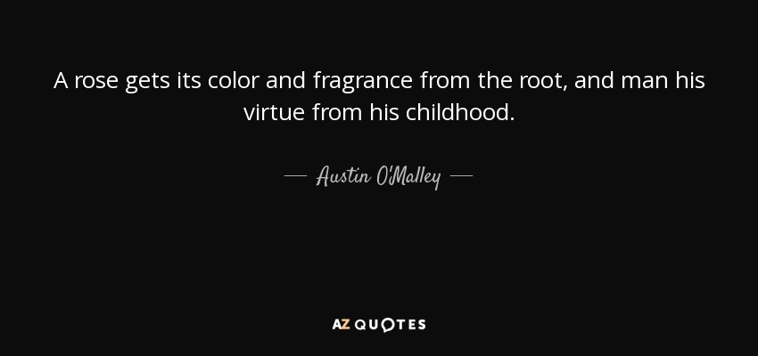A rose gets its color and fragrance from the root, and man his virtue from his childhood. - Austin O'Malley