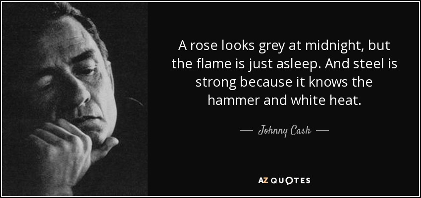 A rose looks grey at midnight, but the flame is just asleep. And steel is strong because it knows the hammer and white heat. - Johnny Cash