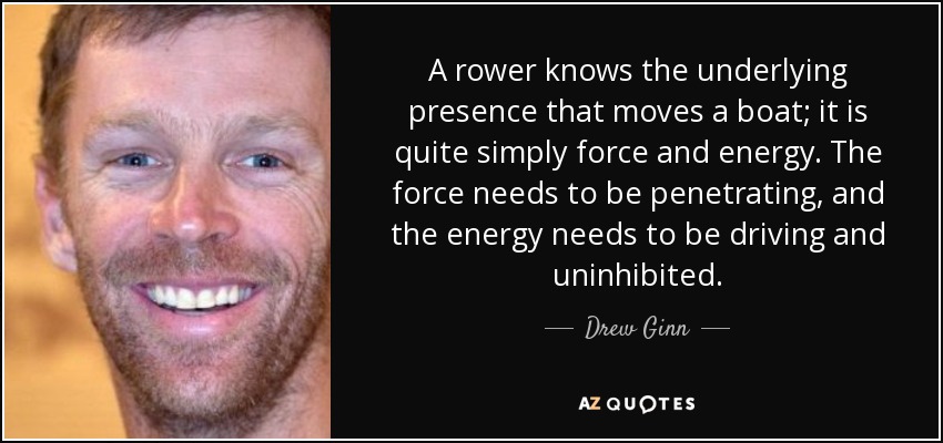 A rower knows the underlying presence that moves a boat; it is quite simply force and energy. The force needs to be penetrating, and the energy needs to be driving and uninhibited. - Drew Ginn
