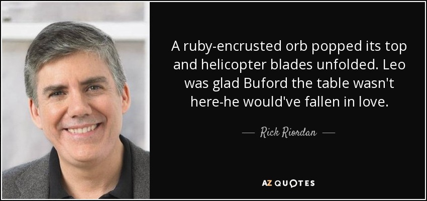 A ruby-encrusted orb popped its top and helicopter blades unfolded. Leo was glad Buford the table wasn't here-he would've fallen in love. - Rick Riordan