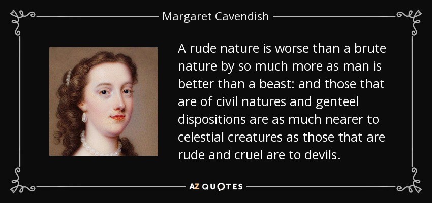 A rude nature is worse than a brute nature by so much more as man is better than a beast: and those that are of civil natures and genteel dispositions are as much nearer to celestial creatures as those that are rude and cruel are to devils. - Margaret Cavendish