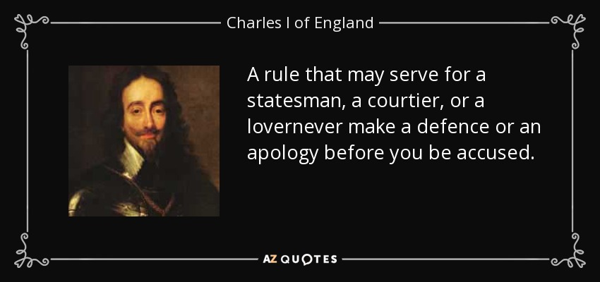 A rule that may serve for a statesman, a courtier, or a lovernever make a defence or an apology before you be accused. - Charles I of England