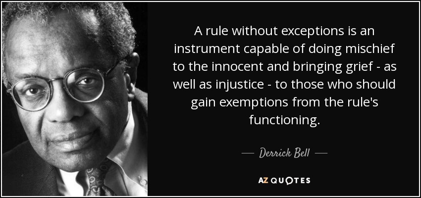 A rule without exceptions is an instrument capable of doing mischief to the innocent and bringing grief - as well as injustice - to those who should gain exemptions from the rule's functioning. - Derrick Bell