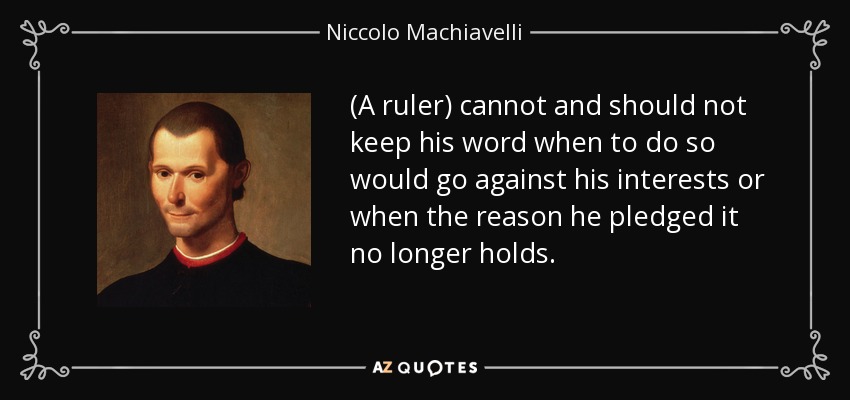 (A ruler) cannot and should not keep his word when to do so would go against his interests or when the reason he pledged it no longer holds. - Niccolo Machiavelli
