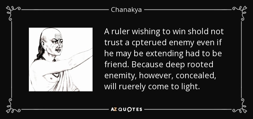 A ruler wishing to win shold not trust a cpterued enemy even if he may be extending had to be friend. Because deep rooted enemity, however, concealed, will ruerely come to light. - Chanakya