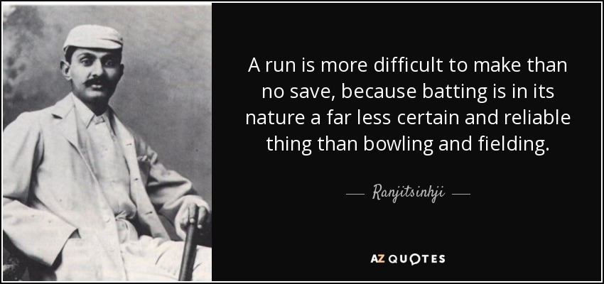 A run is more difficult to make than no save, because batting is in its nature a far less certain and reliable thing than bowling and fielding. - Ranjitsinhji
