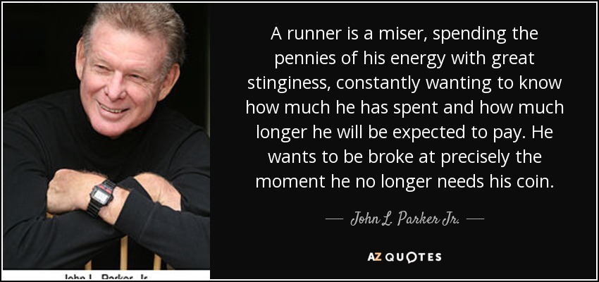 A runner is a miser, spending the pennies of his energy with great stinginess, constantly wanting to know how much he has spent and how much longer he will be expected to pay. He wants to be broke at precisely the moment he no longer needs his coin. - John L. Parker Jr.
