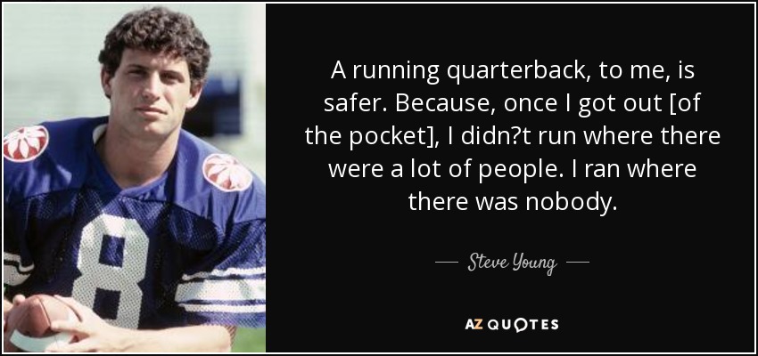 A running quarterback, to me, is safer. Because, once I got out [of the pocket], I didn?t run where there were a lot of people. I ran where there was nobody. - Steve Young